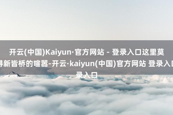 开云(中国)Kaiyun·官方网站 - 登录入口这里莫得新皆桥的喧嚣-开云·kaiyun(中国)官方网站 登录入口