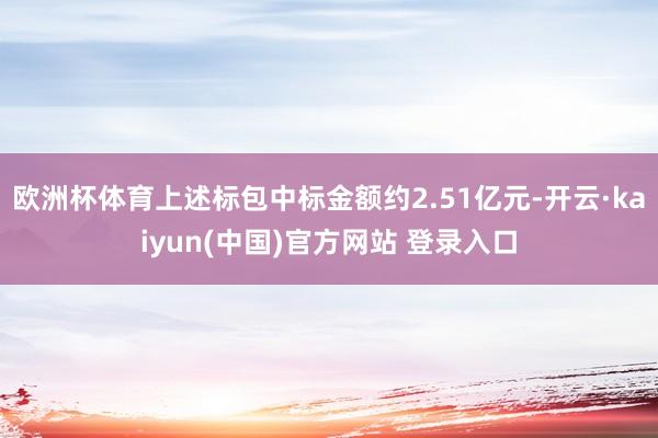 欧洲杯体育上述标包中标金额约2.51亿元-开云·kaiyun(中国)官方网站 登录入口