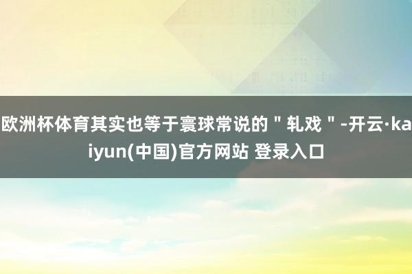 欧洲杯体育其实也等于寰球常说的＂轧戏＂-开云·kaiyun(中国)官方网站 登录入口