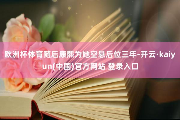欧洲杯体育随后康熙为她空悬后位三年-开云·kaiyun(中国)官方网站 登录入口