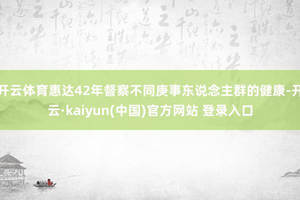 开云体育惠达42年督察不同庚事东说念主群的健康-开云·kaiyun(中国)官方网站 登录入口