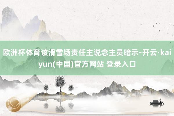欧洲杯体育该滑雪场责任主说念主员暗示-开云·kaiyun(中国)官方网站 登录入口