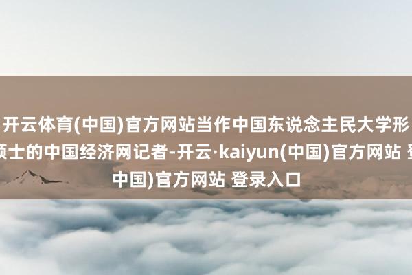 开云体育(中国)官方网站当作中国东说念主民大学形而上学硕士的中国经济网记者-开云·kaiyun(中国)官方网站 登录入口