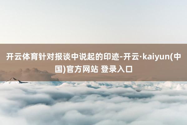 开云体育针对报谈中说起的印迹-开云·kaiyun(中国)官方网站 登录入口