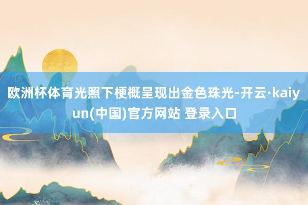 欧洲杯体育光照下梗概呈现出金色珠光-开云·kaiyun(中国)官方网站 登录入口