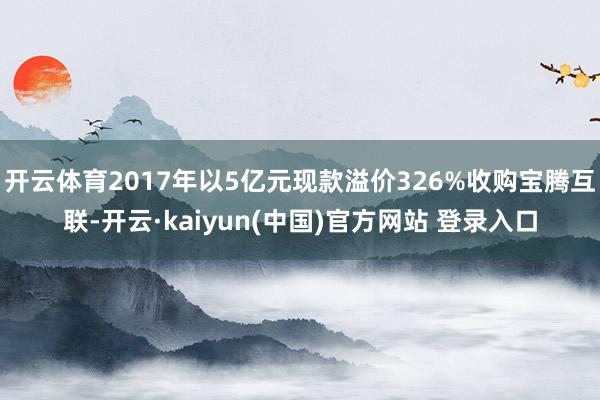 开云体育2017年以5亿元现款溢价326%收购宝腾互联-开云·kaiyun(中国)官方网站 登录入口