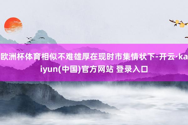 欧洲杯体育相似不难雄厚在现时市集情状下-开云·kaiyun(中国)官方网站 登录入口
