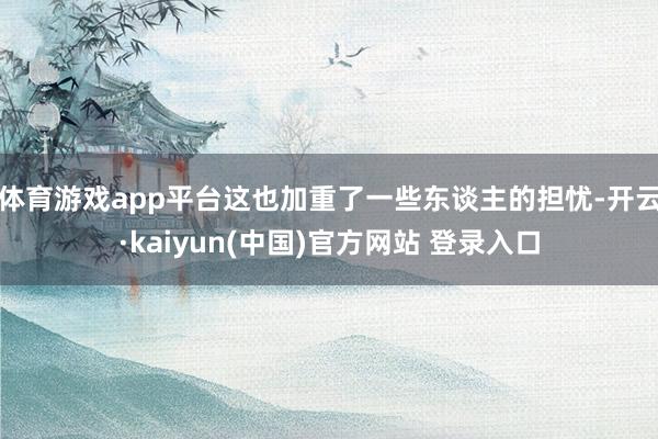 体育游戏app平台这也加重了一些东谈主的担忧-开云·kaiyun(中国)官方网站 登录入口