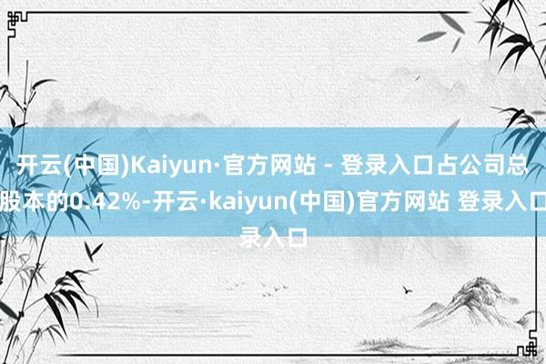 开云(中国)Kaiyun·官方网站 - 登录入口占公司总股本的0.42%-开云·kaiyun(中国)官方网站 登录入口