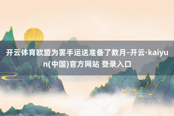 开云体育欧盟为罢手运送准备了数月-开云·kaiyun(中国)官方网站 登录入口