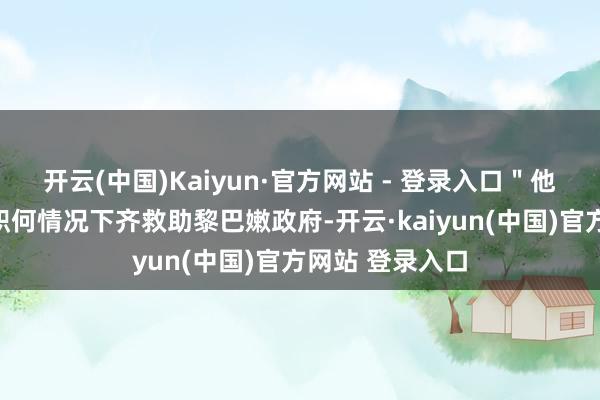 开云(中国)Kaiyun·官方网站 - 登录入口＂他说：＂咱们在职何情况下齐救助黎巴嫩政府-开云·kaiyun(中国)官方网站 登录入口