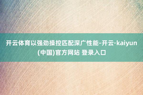 开云体育以强劲操控匹配深广性能-开云·kaiyun(中国)官方网站 登录入口