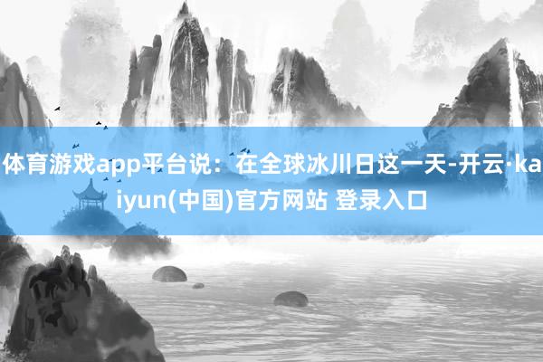 体育游戏app平台说：在全球冰川日这一天-开云·kaiyun(中国)官方网站 登录入口