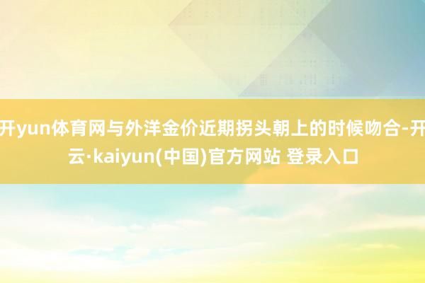 开yun体育网与外洋金价近期拐头朝上的时候吻合-开云·kaiyun(中国)官方网站 登录入口