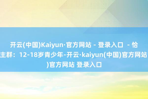 开云(中国)Kaiyun·官方网站 - 登录入口  - 恰当东说念主群：12-18岁青少年-开云·kaiyun(中国)官方网站 登录入口