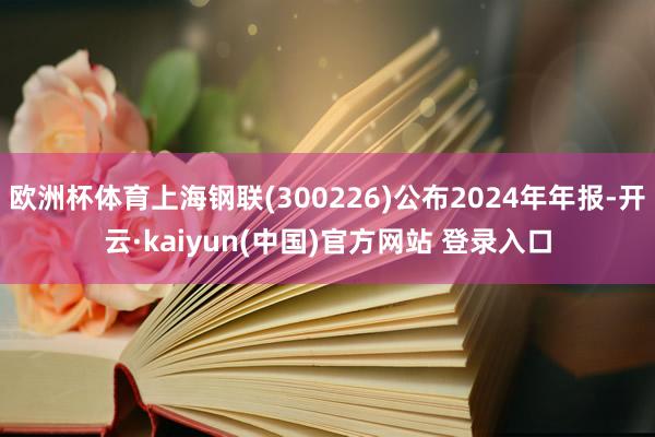欧洲杯体育上海钢联(300226)公布2024年年报-开云·kaiyun(中国)官方网站 登录入口