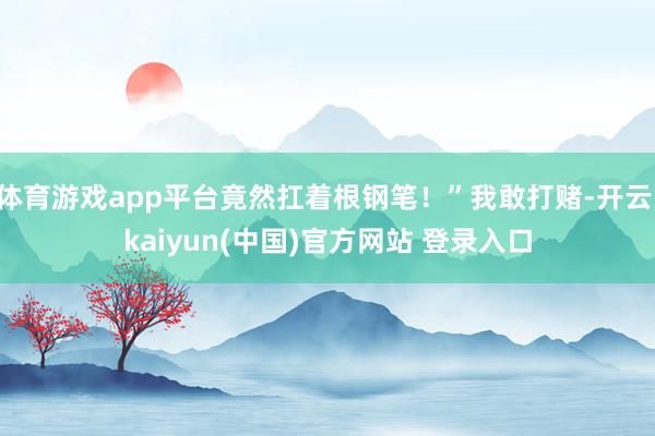 体育游戏app平台竟然扛着根钢笔！”我敢打赌-开云·kaiyun(中国)官方网站 登录入口