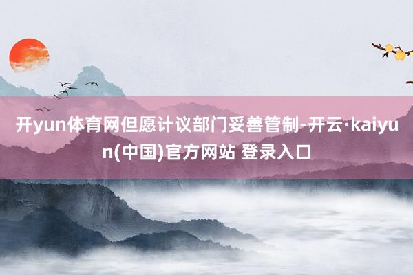 开yun体育网但愿计议部门妥善管制-开云·kaiyun(中国)官方网站 登录入口
