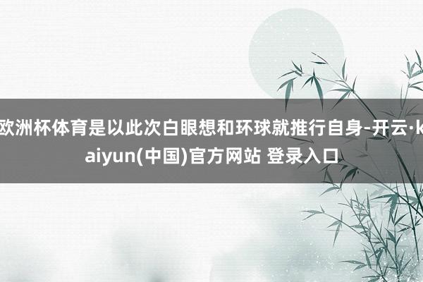欧洲杯体育是以此次白眼想和环球就推行自身-开云·kaiyun(中国)官方网站 登录入口
