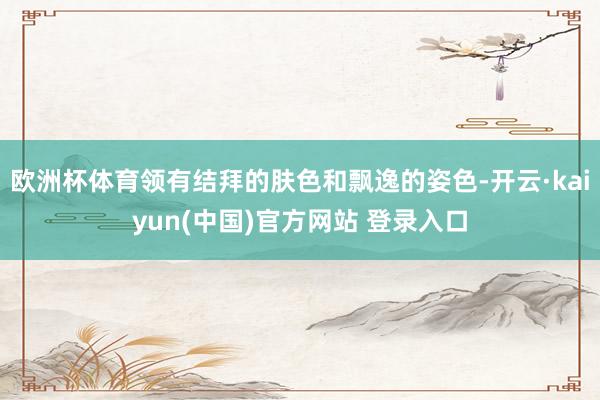欧洲杯体育领有结拜的肤色和飘逸的姿色-开云·kaiyun(中国)官方网站 登录入口