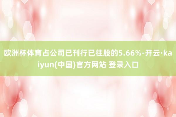 欧洲杯体育占公司已刊行已往股的5.66%-开云·kaiyun(中国)官方网站 登录入口