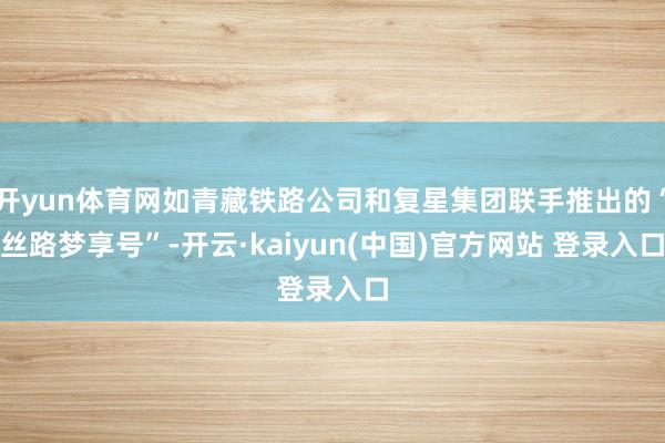 开yun体育网如青藏铁路公司和复星集团联手推出的“丝路梦享号”-开云·kaiyun(中国)官方网站 登录入口