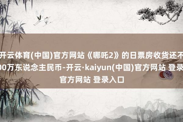 开云体育(中国)官方网站《哪吒2》的日票房收货还不到200万东说念主民币-开云·kaiyun(中国)官方网站 登录入口