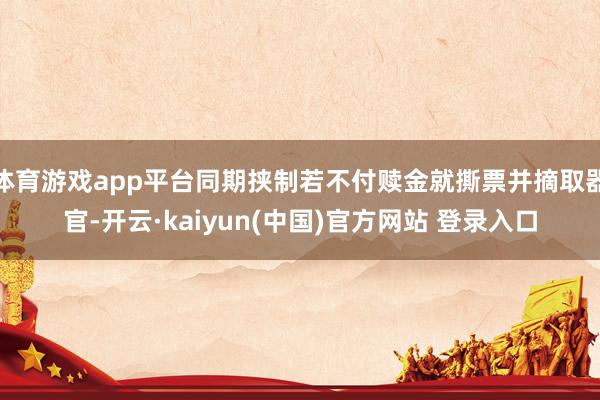 体育游戏app平台同期挟制若不付赎金就撕票并摘取器官-开云·kaiyun(中国)官方网站 登录入口
