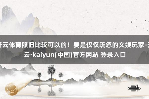 开云体育照旧比较可以的！要是仅仅疏忽的文娱玩家-开云·kaiyun(中国)官方网站 登录入口