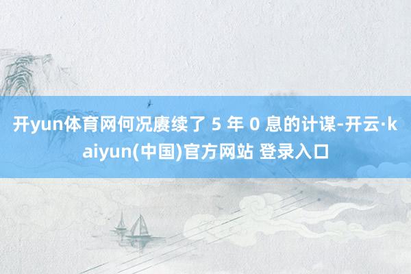 开yun体育网何况赓续了 5 年 0 息的计谋-开云·kaiyun(中国)官方网站 登录入口