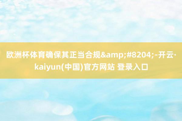 欧洲杯体育确保其正当合规‌-开云·kaiyun(中国)官方网站 登录入口