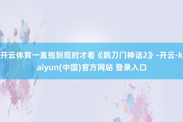 开云体育一直拖到现时才看《鹊刀门神话2》-开云·kaiyun(中国)官方网站 登录入口