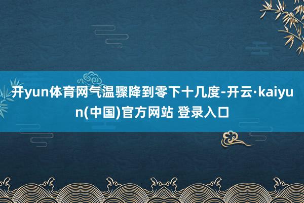 开yun体育网气温骤降到零下十几度-开云·kaiyun(中国)官方网站 登录入口