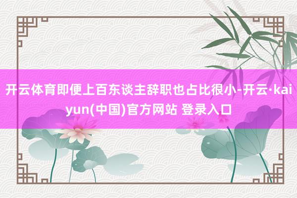 开云体育即便上百东谈主辞职也占比很小-开云·kaiyun(中国)官方网站 登录入口