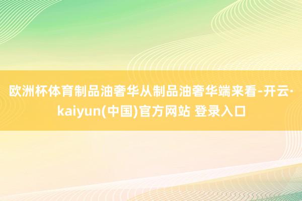 欧洲杯体育　　制品油奢华　　从制品油奢华端来看-开云·kaiyun(中国)官方网站 登录入口