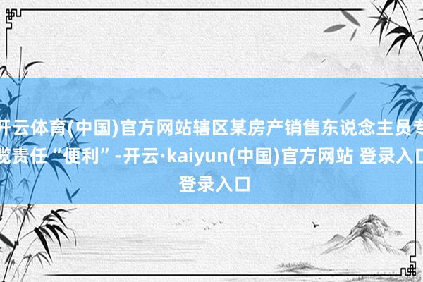 开云体育(中国)官方网站辖区某房产销售东说念主员专揽责任“便利”-开云·kaiyun(中国)官方网站 登录入口