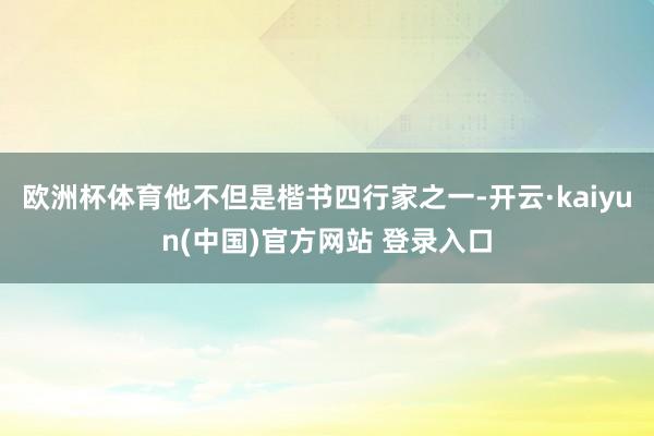 欧洲杯体育他不但是楷书四行家之一-开云·kaiyun(中国)官方网站 登录入口