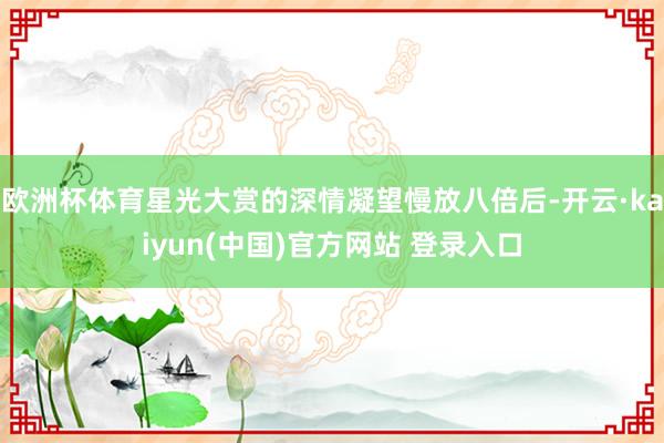 欧洲杯体育星光大赏的深情凝望慢放八倍后-开云·kaiyun(中国)官方网站 登录入口