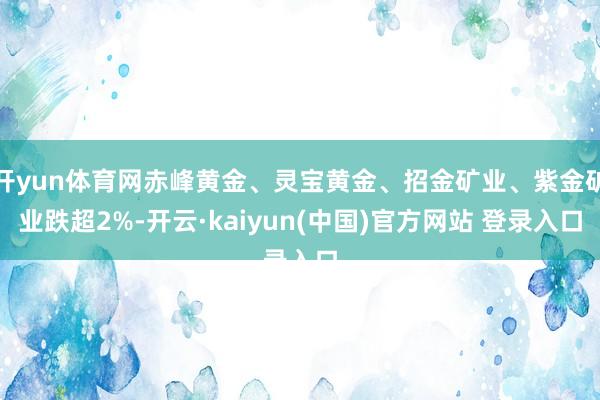 开yun体育网赤峰黄金、灵宝黄金、招金矿业、紫金矿业跌超2%-开云·kaiyun(中国)官方网站 登录入口