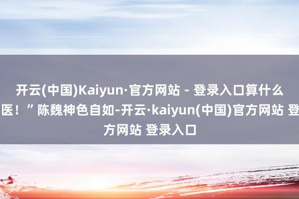 开云(中国)Kaiyun·官方网站 - 登录入口算什么济世神医！”陈魏神色自如-开云·kaiyun(中国)官方网站 登录入口