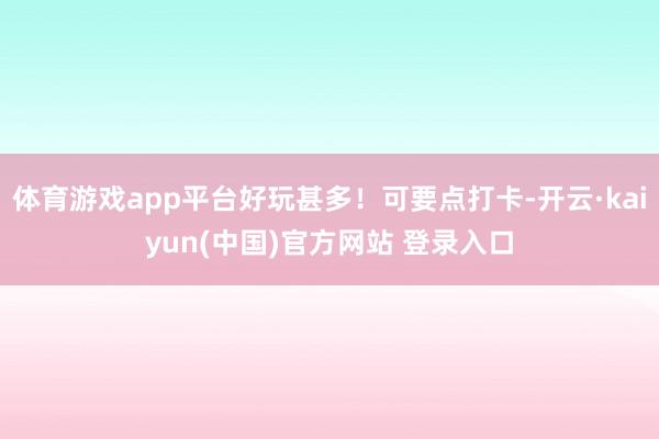 体育游戏app平台好玩甚多！可要点打卡-开云·kaiyun(中国)官方网站 登录入口