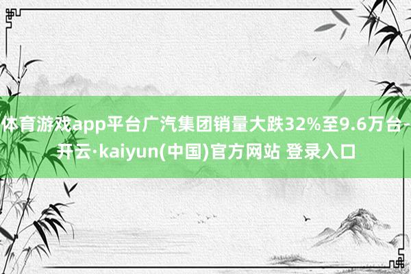 体育游戏app平台广汽集团销量大跌32%至9.6万台-开云·kaiyun(中国)官方网站 登录入口