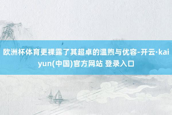 欧洲杯体育更裸露了其超卓的温煦与优容-开云·kaiyun(中国)官方网站 登录入口