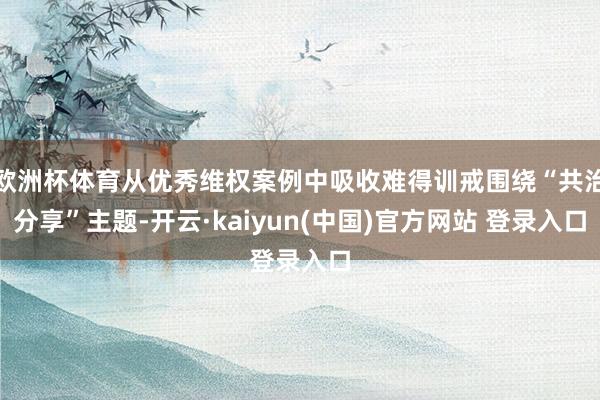 欧洲杯体育从优秀维权案例中吸收难得训戒围绕“共治分享”主题-开云·kaiyun(中国)官方网站 登录入口