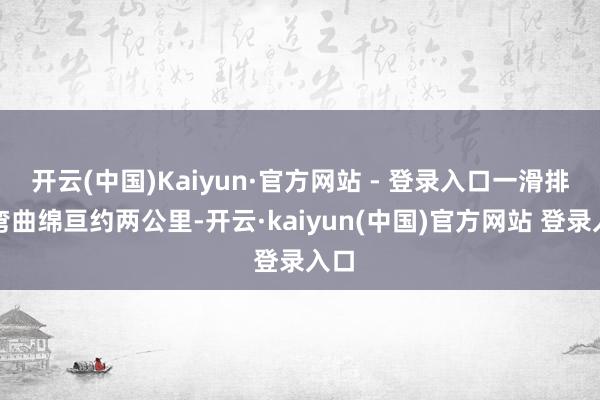 开云(中国)Kaiyun·官方网站 - 登录入口一滑排地弯曲绵亘约两公里-开云·kaiyun(中国)官方网站 登录入口