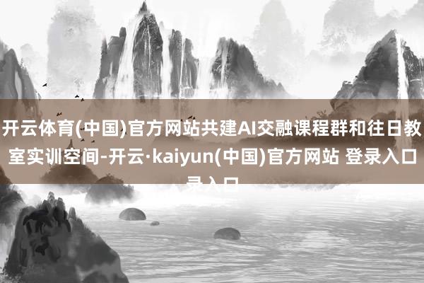 开云体育(中国)官方网站共建AI交融课程群和往日教室实训空间-开云·kaiyun(中国)官方网站 登录入口