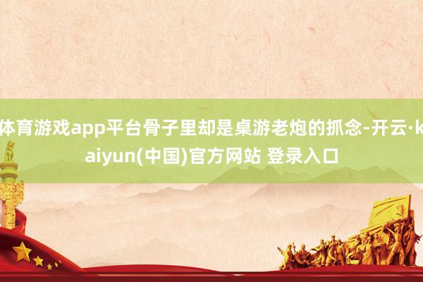 体育游戏app平台骨子里却是桌游老炮的抓念-开云·kaiyun(中国)官方网站 登录入口