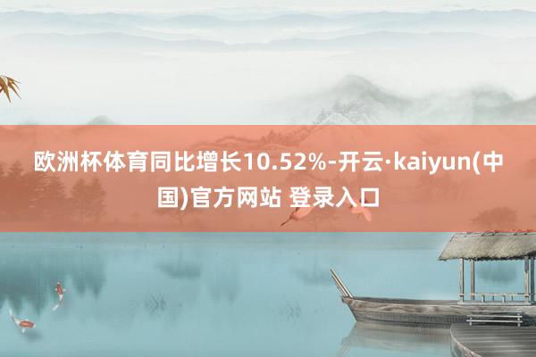 欧洲杯体育同比增长10.52%-开云·kaiyun(中国)官方网站 登录入口