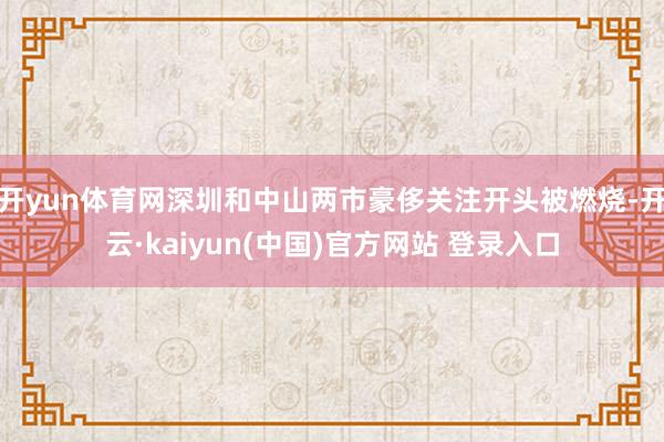 开yun体育网深圳和中山两市豪侈关注开头被燃烧-开云·kaiyun(中国)官方网站 登录入口