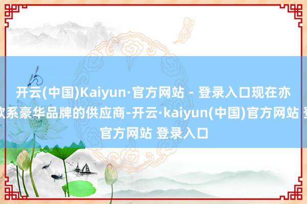 开云(中国)Kaiyun·官方网站 - 登录入口现在亦然多家欧系豪华品牌的供应商-开云·kaiyun(中国)官方网站 登录入口